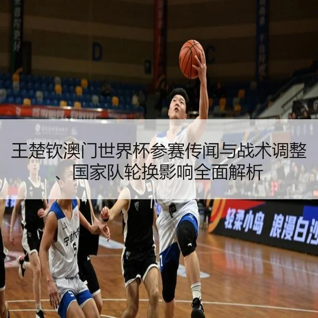 王楚钦澳门世界杯参赛传闻与战术调整、国家队轮换影响全面解析